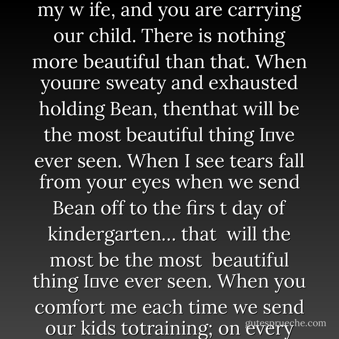 Nina, there has always been something about you that I couldn‟t shake. Even when I didn‟t want to love you, I was drawn to you. I couldn‟t think of anything else. Now you‟re my w<br />ife, and you are carrying our child. There<br />is nothing more beautiful than that. When you‟re sweaty and exhausted holding Bean, thenthat will be the most beautiful thing I‟ve ever seen. When I see tears fall from your eyes<br />when we send Bean off to the firs<br />t day of kindergarten…<br />that <br />will the most be the most<br /> beautiful thing I‟ve ever seen. When you comfort me each time we send our kids totraining; on every one of our anniversaries; and when you‟re hair turns gray. Every one of <br />those moments will be the most<br /> beautiful thing I‟ve ever seen. - Jamie McGuire