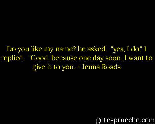 Do you like my name? he asked.<br /> "yes, I do," I replied. <br />"Good, because one day soon, I want to give it to you. - Jenna Roads
