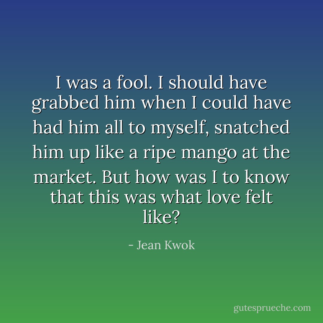 I was a fool. I should have grabbed him when I could have had him all to myself, snatched him up like a ripe mango at the market. But how was I to know that this was what love felt like? - Jean Kwok