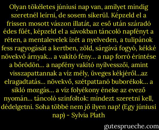 Olyan tökéletes júniusi nap van, amilyet mindig szeretnél leírni, de sosem sikerül. Képzeld el a frissen mosott vászon illatát, az eső után száradó édes fűét, képzeld el a sávokban táncoló napfényt a réten, a mentalevelek ízét a nyelveden, a tulipánok fess ragyogását a kertben, zöld, sárgává fogyó, kékké növekvő árnyak… a vakító fény… a nap forró érintése a bőrödön… a napfény vakító nyílvesszői, amint visszapattannak a víz mély, üveges kékjéről…az elragadtatás… növekvő, szétpattanó buborékok… a sikló mozgás… a víz folyékony éneke az evező nyomán… táncoló színfoltok: mindezt szeretni kell, dédelgetni. Soha többé nem jő ilyen nap!<br />(Egy júniusi nap) - Sylvia Plath
