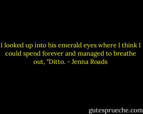 I looked up into his emerald eyes where I think I could spend forever and managed to breathe out, "Ditto. - Jenna Roads