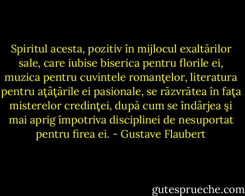 Spiritul acesta, pozitiv în mijlocul exaltărilor sale, care iubise biserica pentru florile ei, muzica pentru cuvintele romanţelor, literatura pentru aţâţările ei pasionale, se răzvrătea în faţa misterelor credinţei, după cum se îndârjea şi mai aprig împotriva disciplinei de nesuportat pentru firea ei. - Gustave Flaubert