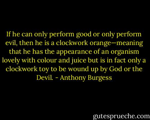 If he can only perform good or only perform evil, then he is a clockwork orange—meaning that he has the appearance of an organism lovely with colour and juice but is in fact only a clockwork toy to be wound up by God or the Devil. - Anthony Burgess