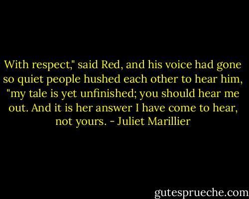 With respect," said Red, and his voice had gone so quiet people hushed each other to hear him, "my tale is yet unfinished; you should hear me out. And it is her answer I have come to hear, not yours. - Juliet Marillier