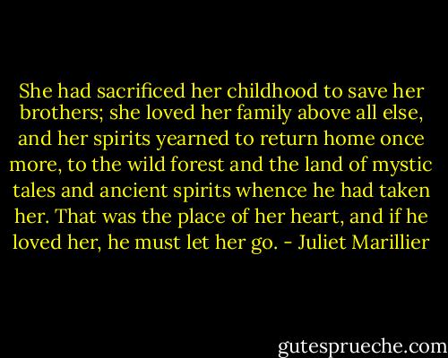 She had sacrificed her childhood to save her brothers; she loved her family above all else, and her spirits yearned to return home once more, to the wild forest and the land of mystic tales and ancient spirits whence he had taken her. That was the place of her heart, and if he loved her, he must let her go. - Juliet Marillier
