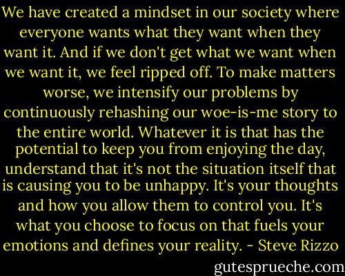 We have created a mindset in our society where everyone wants what they want when they want it. And if we don't get what we want when we want it, we feel ripped off. To make matters worse, we intensify our problems by continuously rehashing our woe-is-me story to the entire world. Whatever it is that has the potential to keep you from enjoying the day, understand that it's not the situation itself that is causing you to be unhappy. It's your thoughts and how you allow them to control you. It's what you choose to focus on that fuels your emotions and defines your reality. - Steve Rizzo