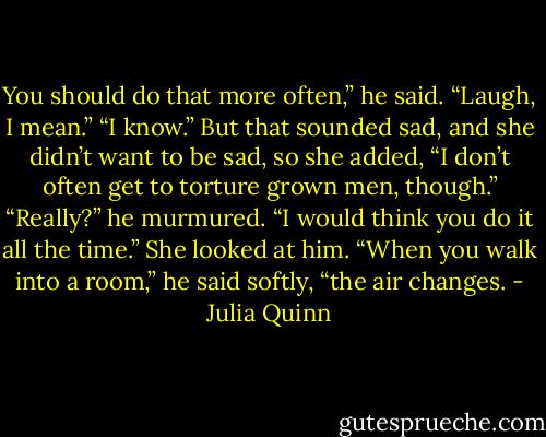 You should do that more often,” he said. “Laugh, I mean.”<br />“I know.” But that sounded sad, and she didn’t want to be sad, so she added, “I don’t often get to torture grown men, though.”<br />“Really?” he murmured. “I would think you do it all the time.”<br />She looked at him.<br />“When you walk into a room,” he said softly, “the air changes. - Julia Quinn