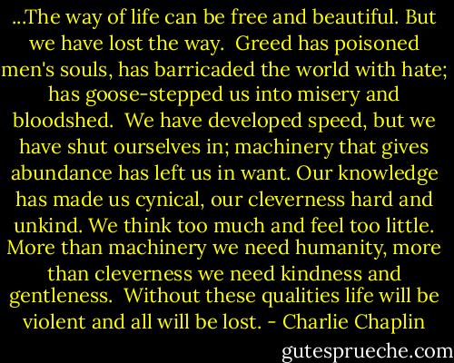 ...The way of life can be free and beautiful. But we have lost the way.<br /><br />Greed has poisoned men's souls, has barricaded the world with hate; has goose-stepped us into misery and bloodshed.<br /><br />We have developed speed, but we have shut ourselves in; machinery that gives abundance has left us in want.<br />Our knowledge has made us cynical,<br />our cleverness hard and unkind.<br />We think too much and feel too little.<br />More than machinery we need humanity,<br />more than cleverness we need kindness and gentleness.<br /><br />Without these qualities life will be violent and all will be lost. - Charlie Chaplin