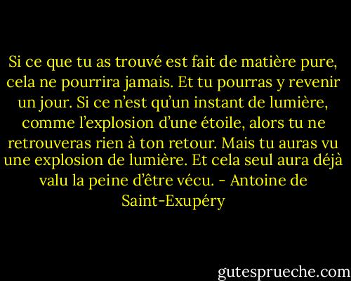 Si ce que tu as trouvé est fait de matière pure, cela ne pourrira jamais. Et tu pourras y revenir un jour. Si ce n’est qu’un instant de lumière, comme l’explosion d’une étoile, alors tu ne retrouveras rien à ton retour. Mais tu auras vu une explosion de lumière. Et cela seul aura déjà valu la peine d’être vécu. - Antoine de Saint-Exupéry