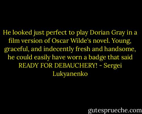 He looked just perfect to play Dorian Gray in a film version of Oscar Wilde's novel. Young, graceful, and indecently fresh and handsome, he could easily have worn a badge that said READY FOR DEBAUCHERY! - Sergei Lukyanenko