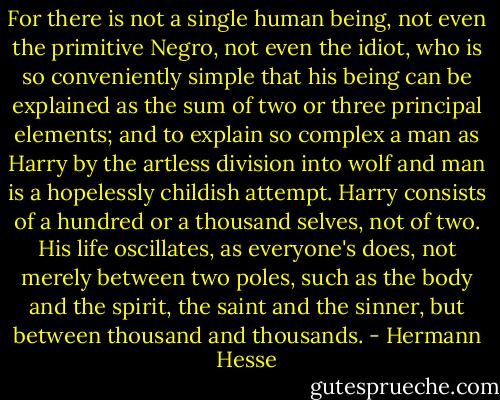For there is not a single human being, not even the primitive Negro, not even the idiot, who is so conveniently simple that his being can be explained as the sum of two or three principal elements; and to explain so complex a man as Harry by the artless division into wolf and man is a hopelessly childish attempt. Harry consists of a hundred or a thousand selves, not of two. His life oscillates, as everyone's does, not merely between two poles, such as the body and the spirit, the saint and the sinner, but between thousand and thousands. - Hermann Hesse