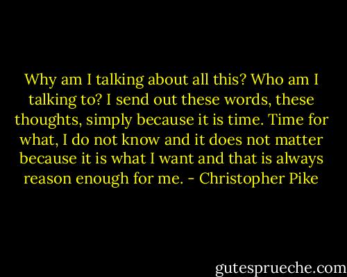 Why am I talking about all this? Who am I talking to? I send out these words, these thoughts, simply because it is time. Time for what, I do not know and it does not matter because it is what I want and that is always reason enough for me. - Christopher Pike