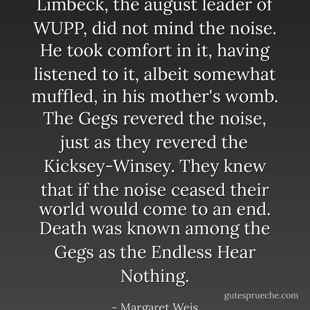 Limbeck, the august leader of WUPP, did not mind the noise. He took comfort in it, having<br />listened to it, albeit somewhat muffled, in his mother's womb. The Gegs revered the noise, just as<br />they revered the Kicksey-Winsey. They knew that if the noise ceased their world would come to<br />an end. Death was known among the Gegs as the Endless Hear Nothing. - Margaret Weis