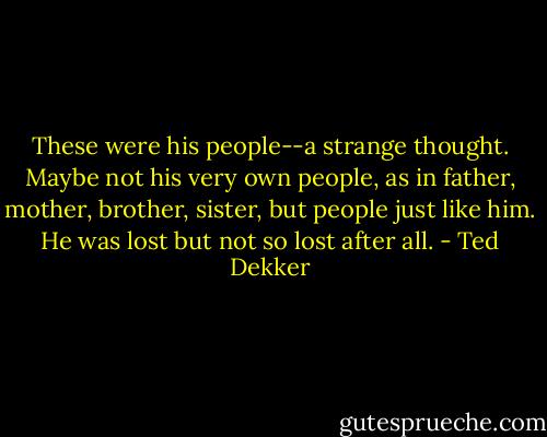 These were his people--a strange thought. Maybe not his very own people, as in father, mother, brother, sister, but people just like him. He was lost but not so lost after all. - Ted Dekker