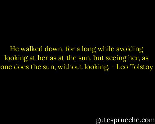 He walked down, for a long while avoiding looking at her as at the sun, but seeing her, as one does the sun, without looking. - Leo Tolstoy