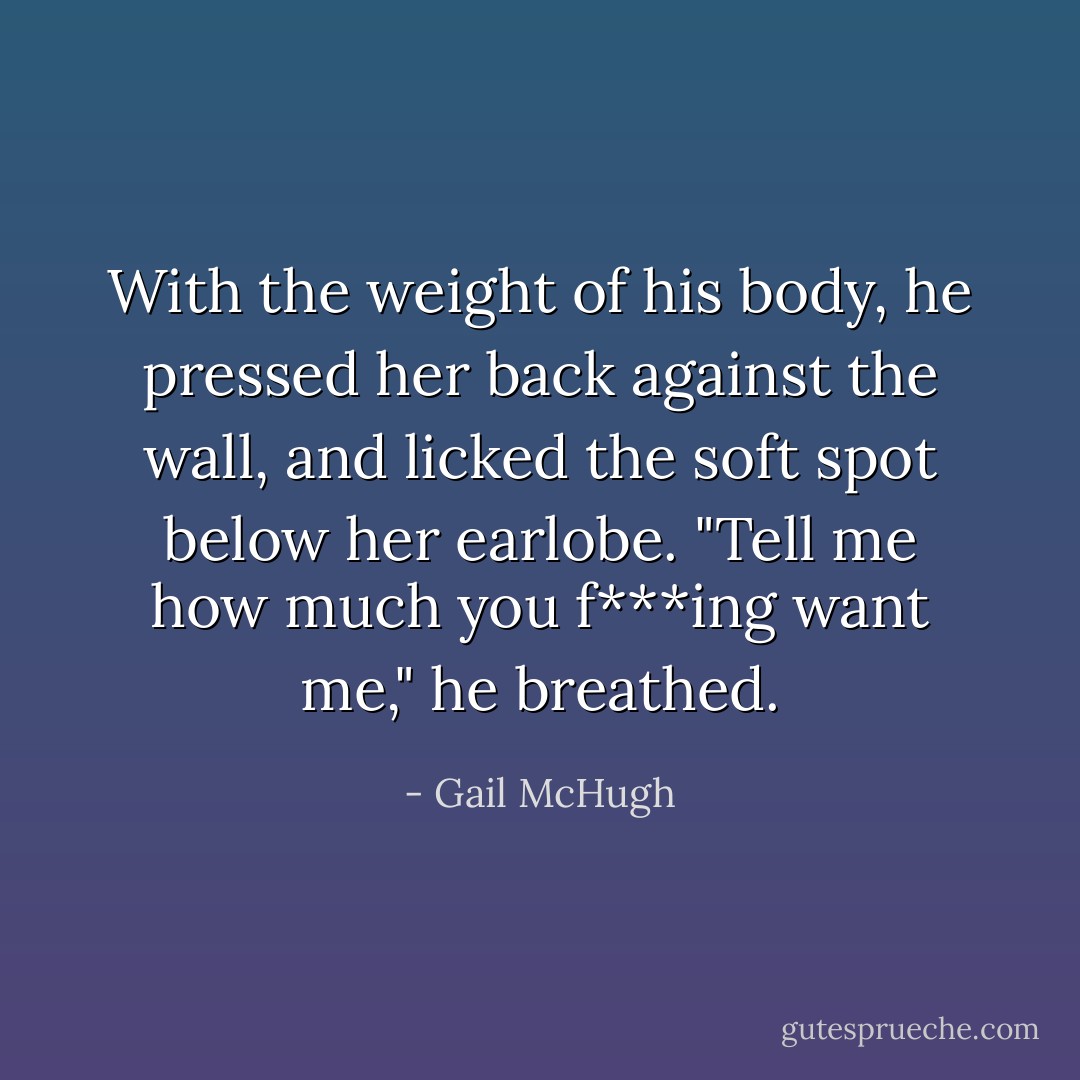 With the weight of his body, he pressed her back against the wall, and licked the soft spot below her earlobe. "Tell me how much you f***ing want me," he breathed. - Gail McHugh