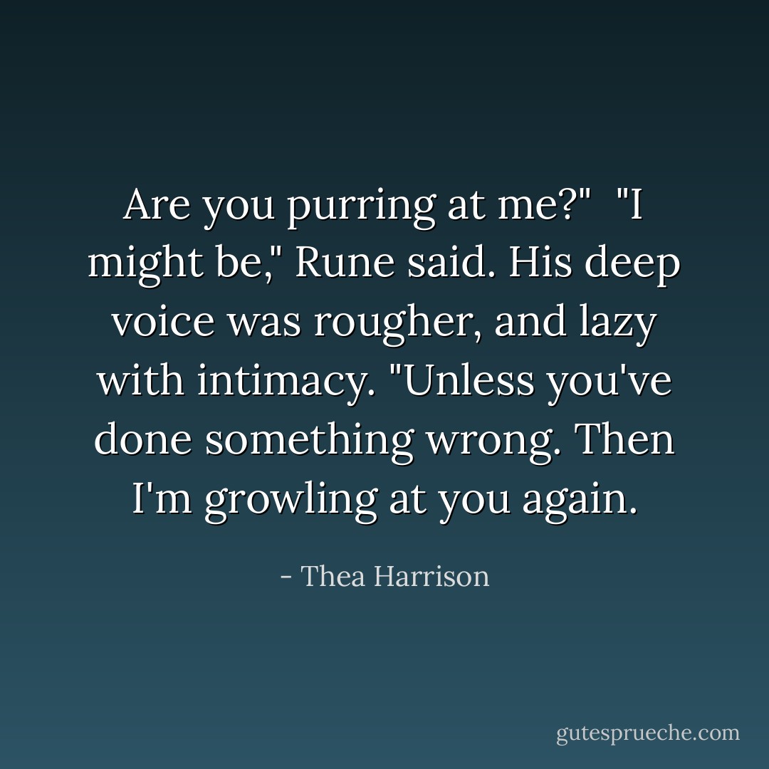 Are you <i>purring</i> at me?"<br /><br />"I might be," Rune said. His deep voice was rougher, and lazy with intimacy. "Unless you've done something wrong. Then I'm growling at you again. - Thea Harrison