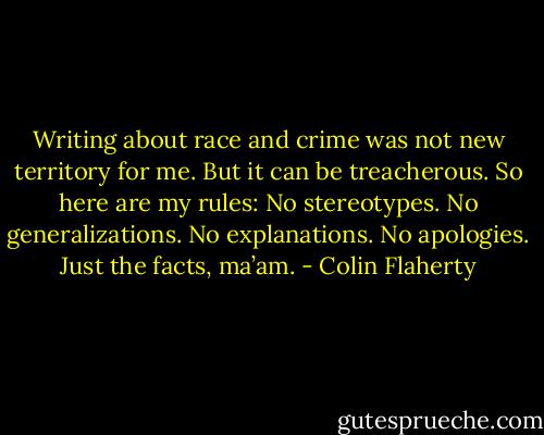 Writing about race and crime was not new territory for me. But it can be treacherous. So here are my rules: No stereotypes. No generalizations. No explanations. No apologies. Just the facts, ma’am. - Colin Flaherty