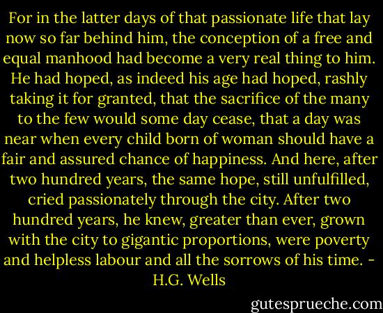 For in the latter days of that passionate life that lay now so far behind him, the conception of a free and equal manhood had become a very real thing to him. He had hoped, as indeed his age had hoped, rashly taking it for granted, that the sacrifice of the many to the few would some day cease, that a day was near when every child born of woman should have a fair and assured chance of happiness. And here, after two hundred years, the same hope, still unfulfilled, cried passionately through the city. After two hundred years, he knew, greater than ever, grown with the city to gigantic proportions, were poverty and helpless labour and all the sorrows of his time. - H.G. Wells