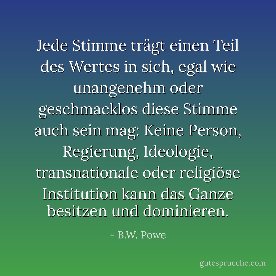 Jede Stimme trägt einen Teil des Wertes in sich, egal wie unangenehm oder geschmacklos diese Stimme auch sein mag: Keine Person, Regierung, Ideologie, transnationale oder religiöse Institution kann das Ganze besitzen und dominieren. - B.W. Powe<