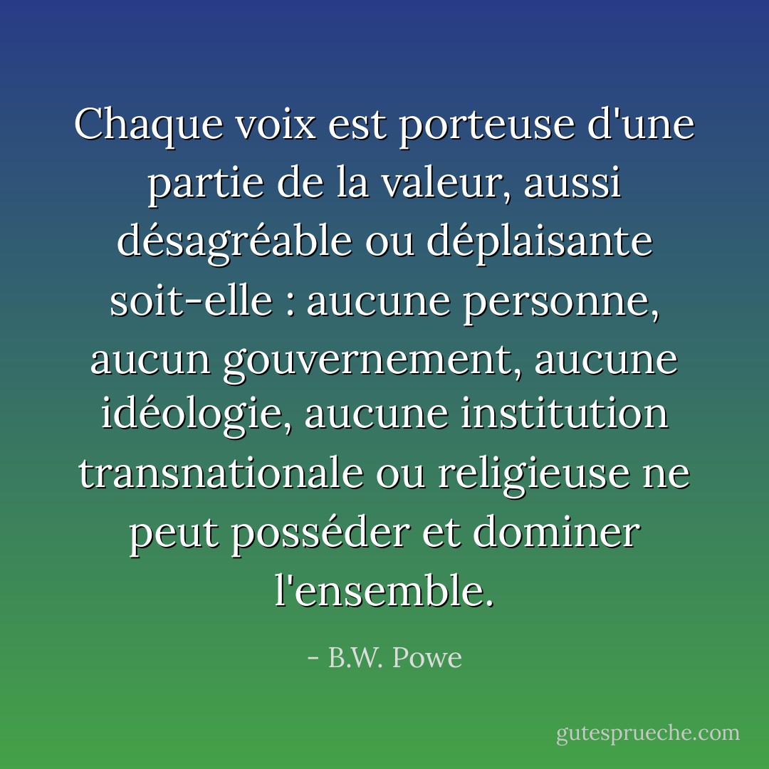 Chaque voix est porteuse d'une partie de la valeur, aussi désagréable ou déplaisante soit-elle : aucune personne, aucun gouvernement, aucune idéologie, aucune institution transnationale ou religieuse ne peut posséder et dominer l'ensemble. - B.W. Powe