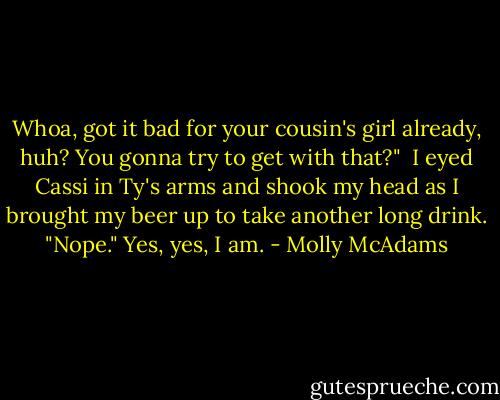 Whoa, got it bad for your cousin's girl already, huh? You gonna try to get with that?"<br /><br />I eyed Cassi in Ty's arms and shook my head as I brought my beer up to take another long drink. "Nope." Yes, yes, I am. - Molly McAdams