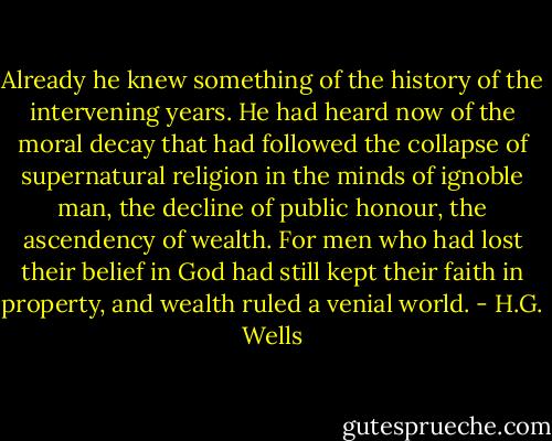 Already he knew something of the history of the intervening years. He had heard now of the moral decay that had followed the collapse of supernatural religion in the minds of ignoble man, the decline of public honour, the ascendency of wealth. For men who had lost their belief in God had still kept their faith in property, and wealth ruled a venial world. - H.G. Wells