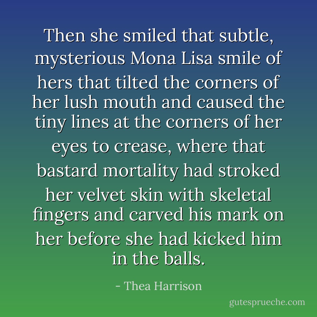 Then she smiled that subtle, mysterious Mona Lisa smile of hers that tilted the corners of her lush mouth and caused the tiny lines at the corners of her eyes to crease, where that bastard mortality had stroked her velvet skin with skeletal fingers and carved his mark on her before she had kicked him in the balls. - Thea Harrison