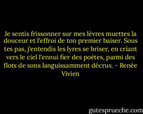 Je sentis frissonner sur mes lèvres muettes la douceur et l'effroi de ton premier baiser. Sous tes pas, j'entendis les lyres se briser, en criant vers le ciel l'ennui fier des poètes, parmi des flots de sons languissamment décrus. - Renée Vivien