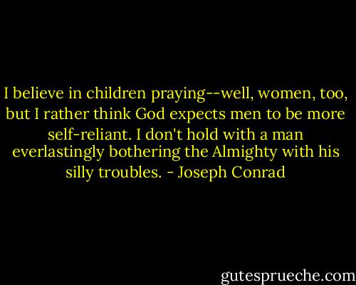 I believe in children praying--well, women, too, but I rather think God expects men to be more self-reliant. I don't hold with a man everlastingly bothering the Almighty with his silly troubles. - Joseph Conrad