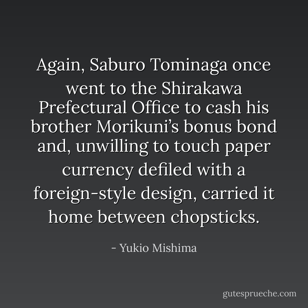 Again, Saburo Tominaga once went to the Shirakawa Prefectural Office to cash his brother Morikuni’s bonus bond and, unwilling to touch paper currency defiled with a foreign-style design, carried it home between chopsticks. - Yukio Mishima