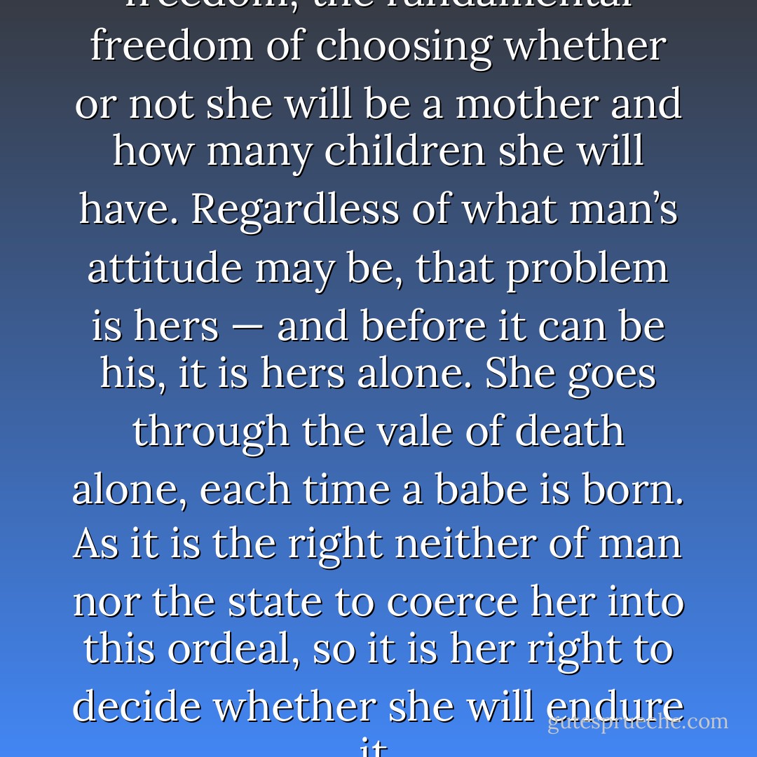 Woman must have her freedom, the fundamental freedom of choosing whether or not she will be a mother and how many children she will have. Regardless of what man’s attitude may be, that problem is hers — and before it can be his, it is hers alone. She goes through the vale of death alone, each time a babe is born. As it is the right neither of man nor the state to coerce her into this ordeal, so it is her right to decide whether she will endure it. - Margaret Sanger