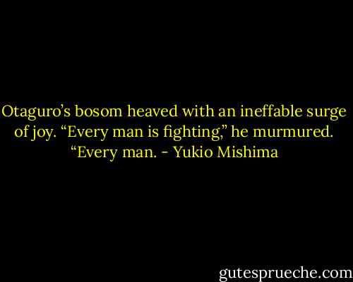 Otaguro’s bosom heaved with an ineffable surge of joy. “Every man is fighting,” he murmured. “Every man. - Yukio Mishima