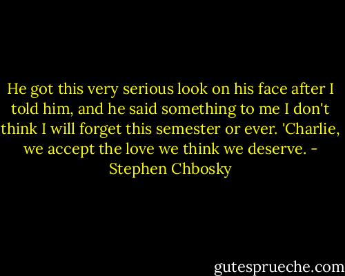 He got this very serious look on his face after I told him, and he said something to me I don't think I will forget this semester or ever. 'Charlie, we accept the love we think we deserve. - Stephen Chbosky