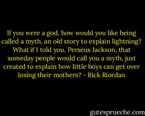 If you were a god, how would you like being called a myth, an old story to explain lightning? What if I told you, Perseus Jackson, that someday people would call you a myth, just created to explain how little boys can get over losing their mothers? - Rick Riordan