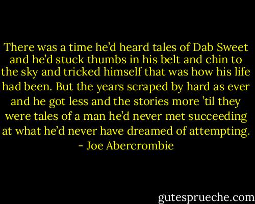There was a time he’d heard tales of Dab Sweet and he’d stuck thumbs in his belt and chin to the sky and tricked himself that was how his life had been. But the years scraped by hard as ever and he got less and the stories more ’til they were tales of a man he’d never met succeeding at what he’d never have dreamed of attempting. - Joe Abercrombie