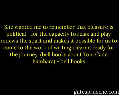 She wanted me to remember that pleasure is political--for the capacity to relax and play renews the spirit and makes it possible for us to come to the work of writing clearer, ready for the journey. (bell hooks about Toni Cade Bambara) - bell hooks