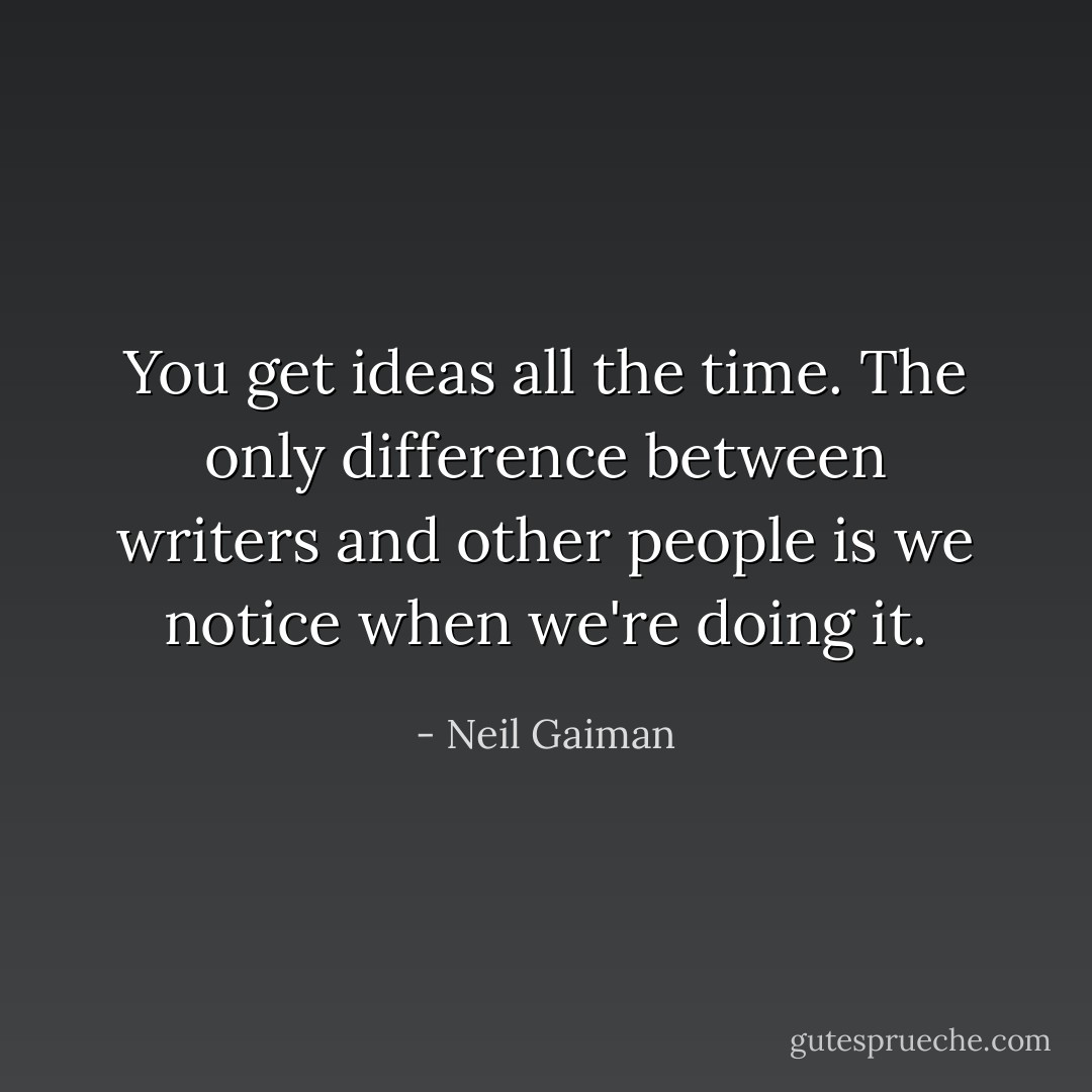 You get ideas all the time. The only difference between writers and other people is we notice when we're doing it. - Neil Gaiman