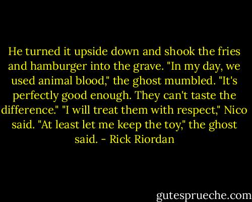 He turned it upside down and shook the fries and hamburger into the grave. "In my day, we used animal blood," the ghost mumbled. "It's perfectly good enough. They can't taste the difference." "I will treat them with respect," Nico said. "At least let me keep the toy," the ghost said. - Rick Riordan