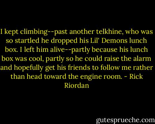 I kept climbing--past another telkhine, who was so startled he dropped his Lil' Demons lunch box. I left him alive--partly because his lunch box was cool, partly so he could raise the alarm and hopefully get his friends to follow me rather than head toward the engine room. - Rick Riordan