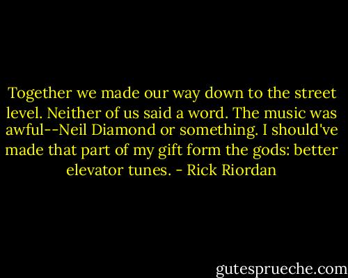 Together we made our way down to the street level. Neither of us said a word. The music was awful--Neil Diamond or something. I should've made that part of my gift form the gods: better elevator tunes. - Rick Riordan