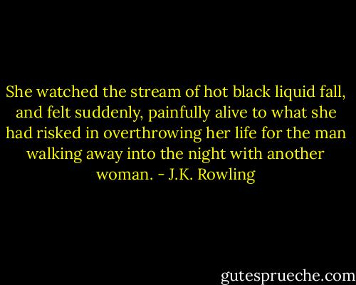 She watched the stream of hot black liquid fall, and felt suddenly, painfully alive to what she had risked in overthrowing her life for the man walking away into the night with another woman. - J.K. Rowling