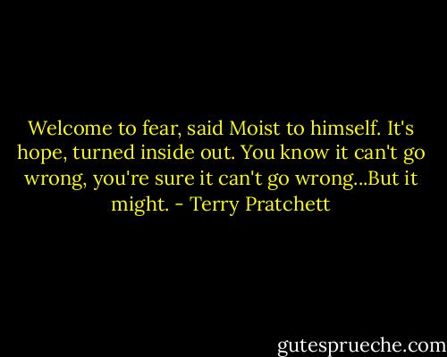 Welcome to fear, said Moist to himself. It's hope, turned inside out. You know it can't go wrong, you're sure it can't go wrong...But it might. - Terry Pratchett