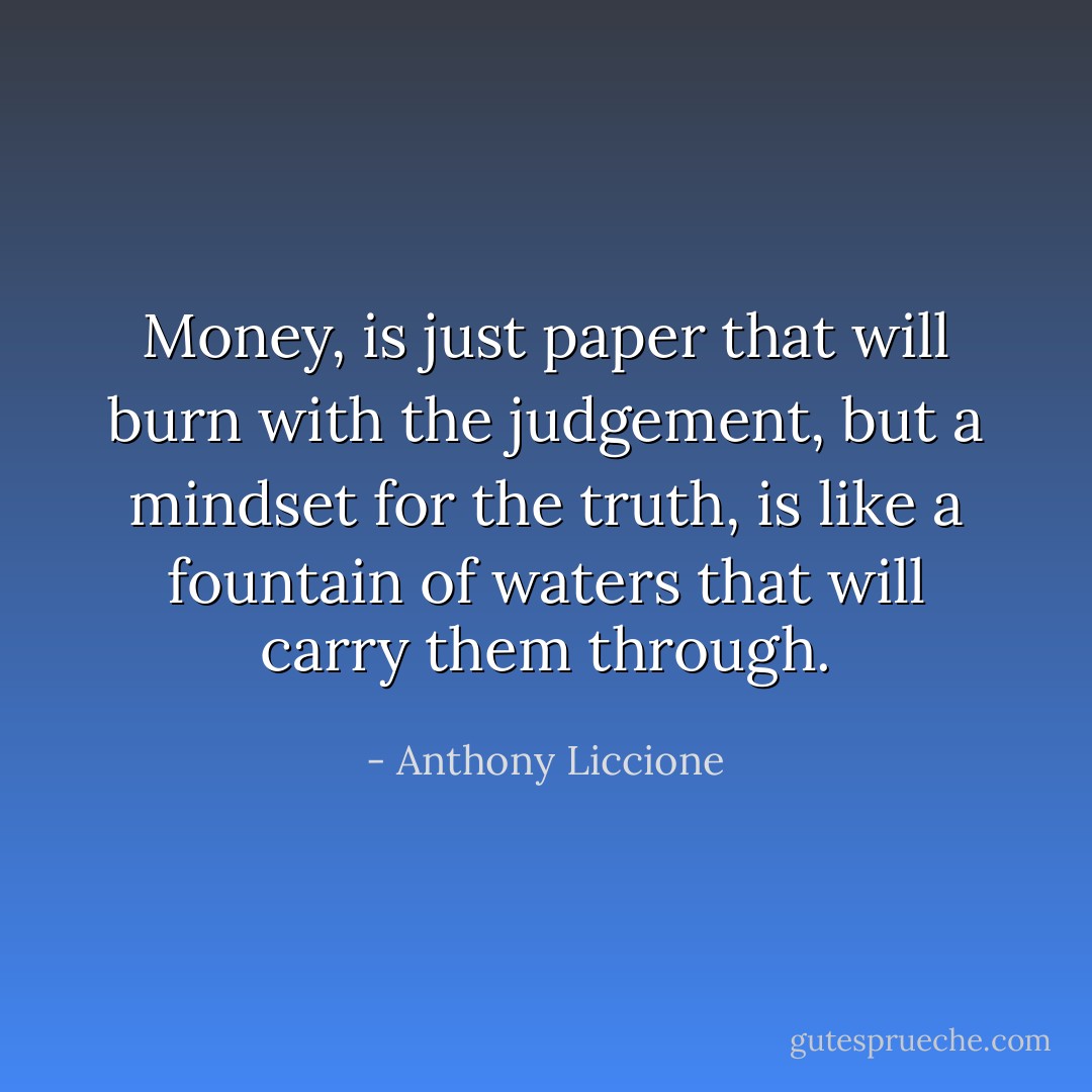 Money, is just paper that will burn with the judgement, but a mindset for the truth, is like a fountain of waters that will carry them through. - Anthony Liccione