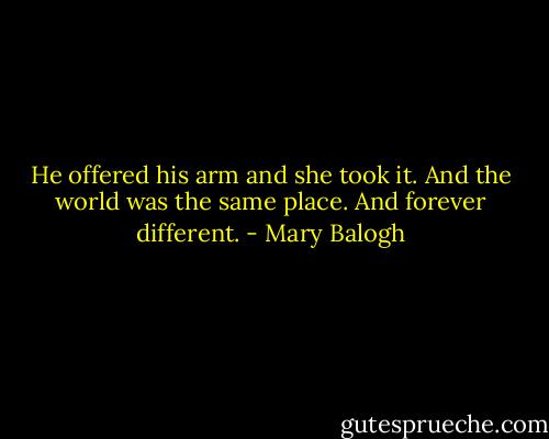 He offered his arm and she took it. And the world was the same place.<br />And forever different. - Mary Balogh