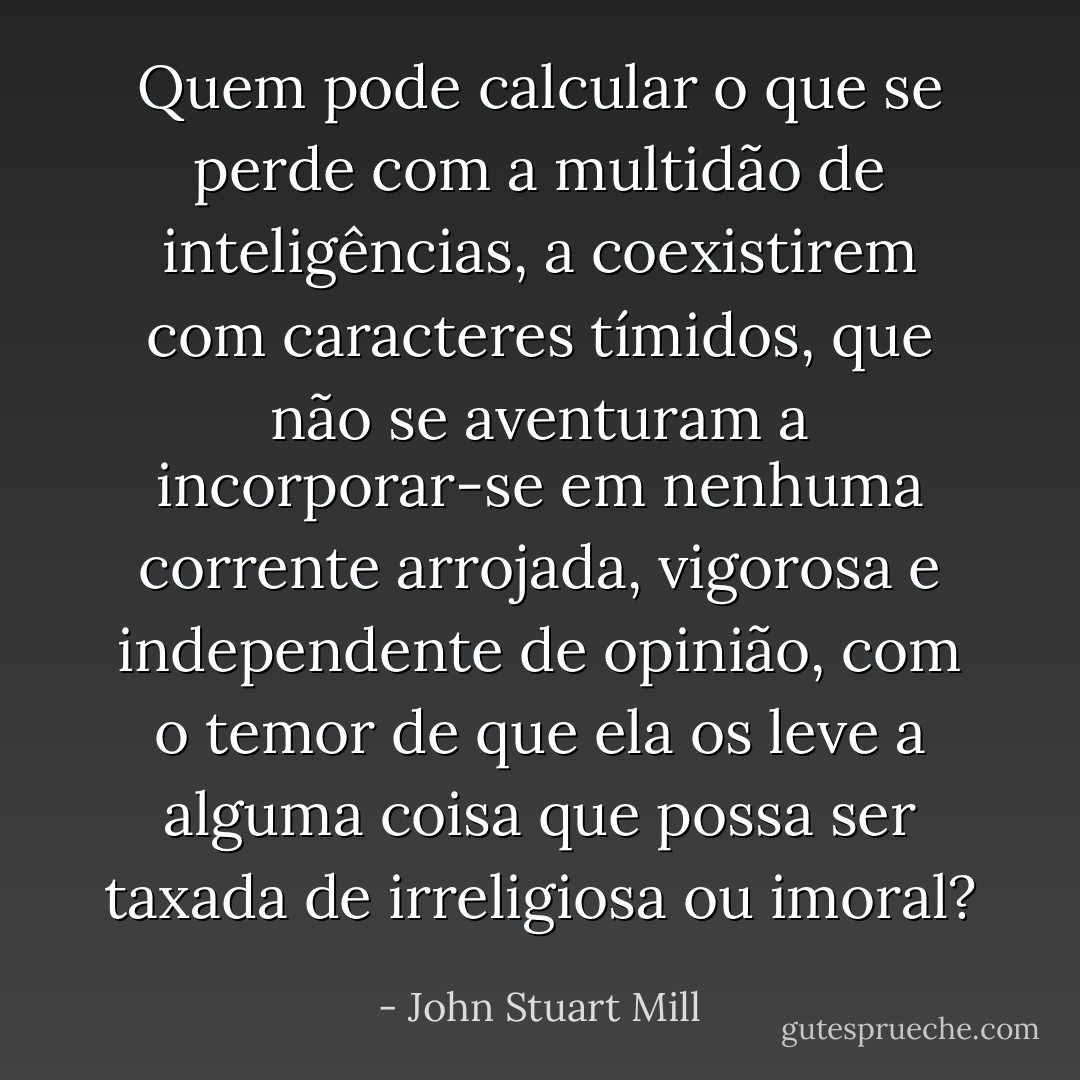 Quem pode calcular o que se perde com a multidão de inteligências, a coexistirem com caracteres tímidos, que não se aventuram a incorporar-se em nenhuma corrente arrojada, vigorosa e independente de opinião, com o temor de que ela os leve a alguma coisa que possa ser taxada de irreligiosa ou imoral? - John Stuart Mill
