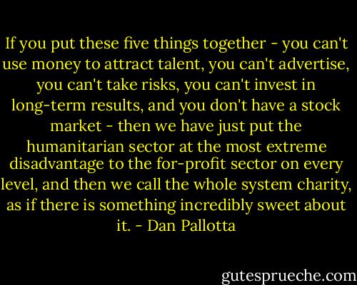 If you put these five things together - you can't use money to attract talent, you can't advertise, you can't take risks, you can't invest in long-term results, and you don't have a stock market - then we have just put the humanitarian sector at the most extreme disadvantage to the for-profit sector on every level, and then we call the whole system charity, as if there is something incredibly sweet about it. - Dan Pallotta