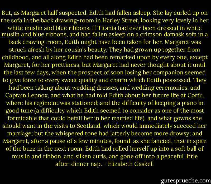 But, as Margaret half suspected, Edith had fallen asleep. She lay curled up on the sofa in the back drawing-room in Harley Street, looking very lovely in her white muslin and blue ribbons. If Titania had ever been dressed in white muslin and blue ribbons, and had fallen asleep on a crimson damask sofa in a back drawing-room, Edith might have been taken for her. Margaret was struck afresh by her cousin's beauty. They had grown up together from childhood, and all along Edith had been remarked upon by every one, except Margaret, for her prettiness; but Margaret had never thought about it until the last few days, when the prospect of soon losing her companion seemed to give force to every sweet quality and charm which Edith possessed. They had been talking about wedding dresses, and wedding ceremonies; and Captain Lennox, and what he had told Edith about her future life at Corfu, where his regiment was stationed; and the difficulty of keeping a piano in good tune (a difficulty which Edith seemed to consider as one of the most formidable that could befall her in her married life), and what gowns she should want in the visits to Scotland, which would immediately succeed her marriage; but the whispered tone had latterly become more drowsy; and Margaret, after a pause of a few minutes, found, as she fancied, that in spite of the buzz in the next room, Edith had rolled herself up into a soft ball of muslin and ribbon, and silken curls, and gone off into a peaceful little after-dinner nap. - Elizabeth Gaskell