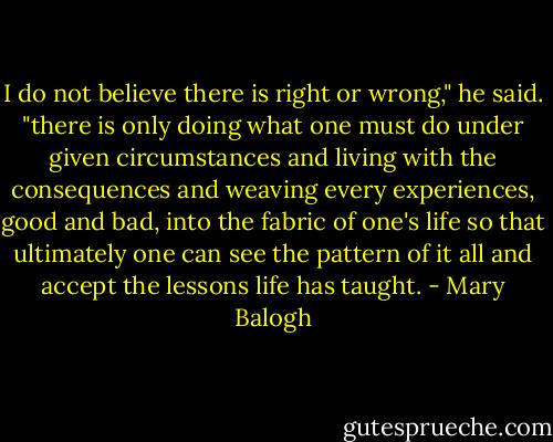 I do not believe there is right or wrong," he said. "there is only doing what one must do under given circumstances and living with the consequences and weaving every experiences, good and bad, into the fabric of one's life so that ultimately one can see the pattern of it all and accept the lessons life has taught. - Mary Balogh