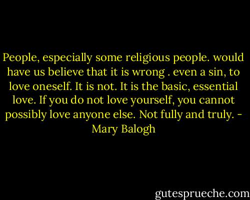 People, especially some religious people. would have us believe that it is wrong . even a sin, to love oneself. It is not. It is the basic, essential love. If you do not love yourself, you cannot possibly love anyone else. Not fully and truly. - Mary Balogh
